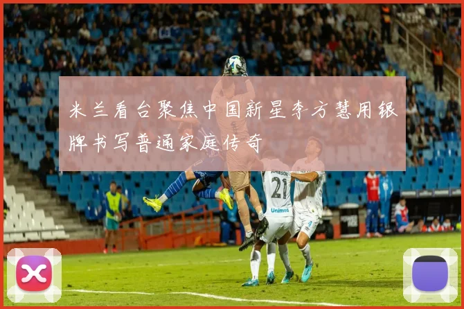 米兰看台聚焦中国新星李方慧用银牌书写普通家庭传奇