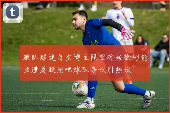 狼队球迷与女博主隔空对话徐彬能力遭质疑酒吧球队争议引热议
