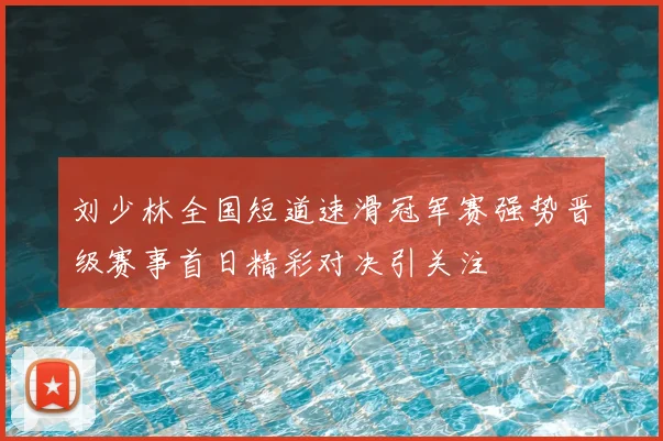 刘少林全国短道速滑冠军赛强势晋级赛事首日精彩对决引关注