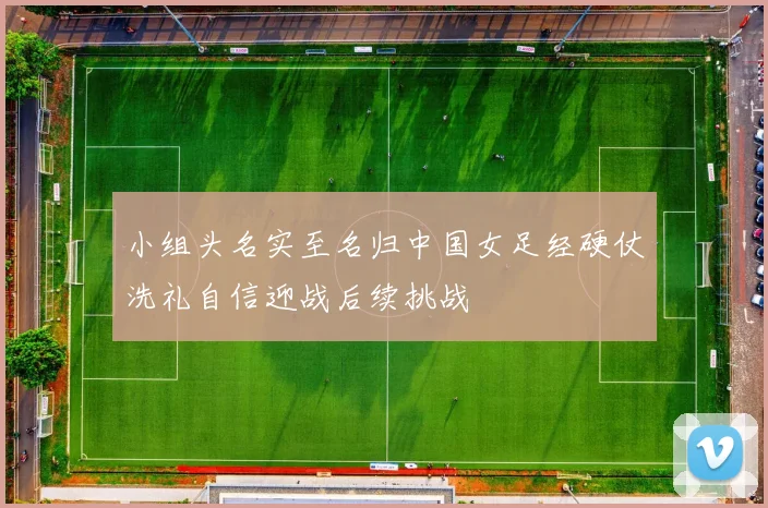 小组头名实至名归中国女足经硬仗洗礼自信迎战后续挑战