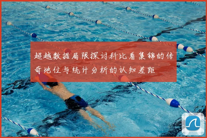 超越数据局限探讨科比看集锦的传奇地位与统计分析的认知差距