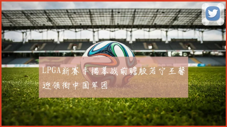 LPGA新赛季揭幕战前瞻殷若宁王馨迎领衔中国军团