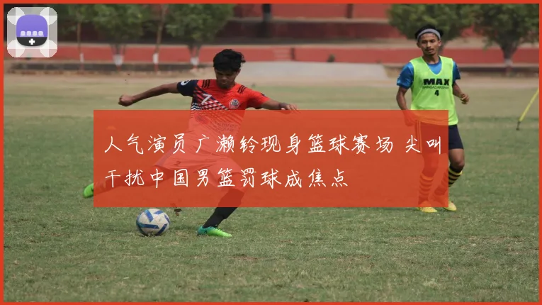 人气演员广濑铃现身篮球赛场 尖叫干扰中国男篮罚球成焦点