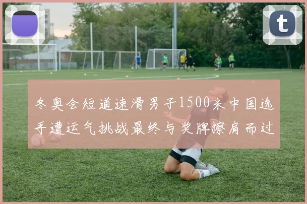 冬奥会短道速滑男子1500米中国选手遭运气挑战最终与奖牌擦肩而过