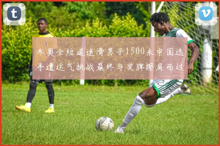 冬奥会短道速滑男子1500米中国选手遭运气挑战最终与奖牌擦肩而过