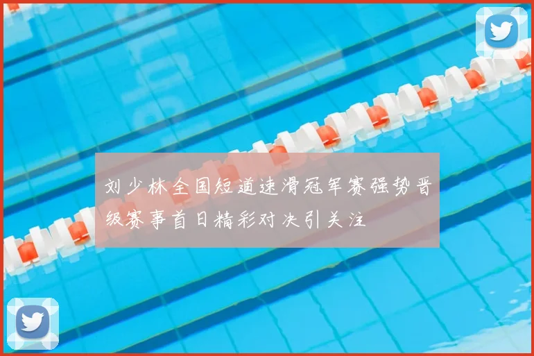 刘少林全国短道速滑冠军赛强势晋级赛事首日精彩对决引关注