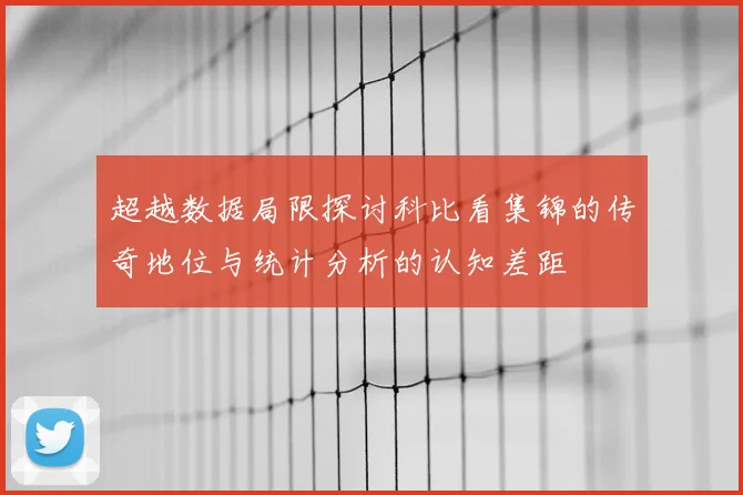 超越数据局限探讨科比看集锦的传奇地位与统计分析的认知差距